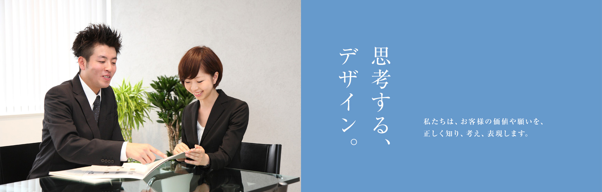 思考する、デザイン。私たちは、お客様の価値や願いを、正しく知り、考え、表現します。